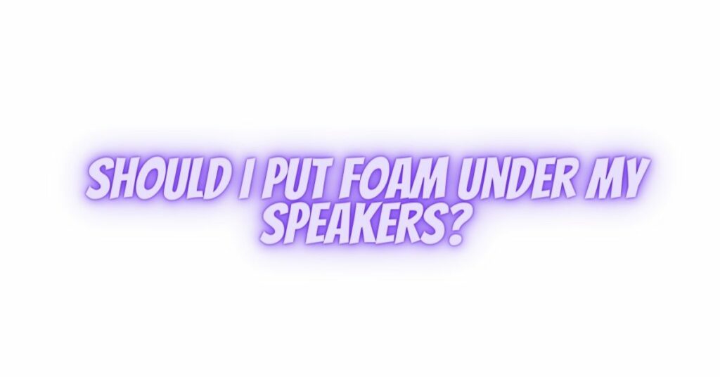 Should I put foam under my speakers?