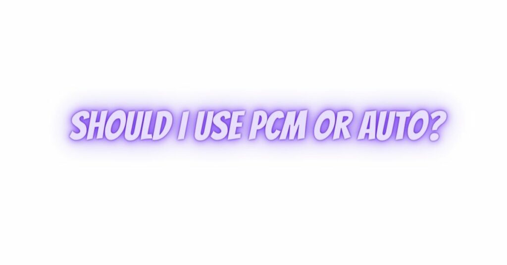 Should I use PCM or auto?