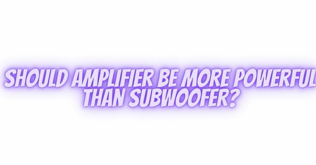 Should amplifier be more powerful than subwoofer?