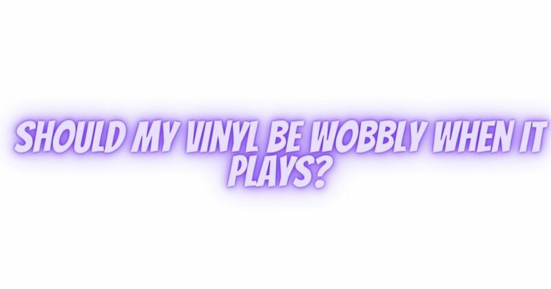 Should my vinyl be wobbly when it plays?