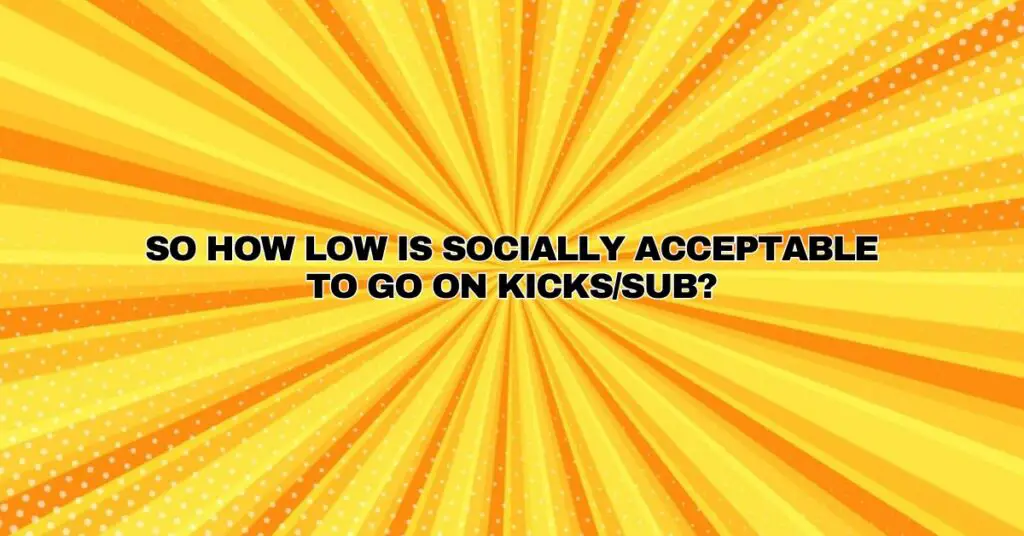 So how low is socially acceptable to go on kicks/sub?