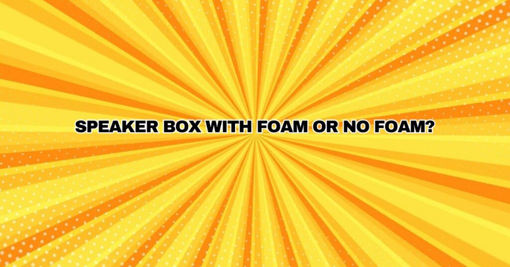 Speaker Box with foam or no foam?