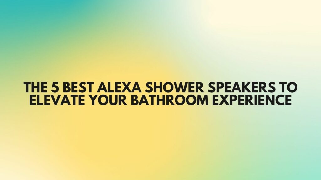 The 5 Best Alexa Shower Speakers to Elevate Your Bathroom Experience