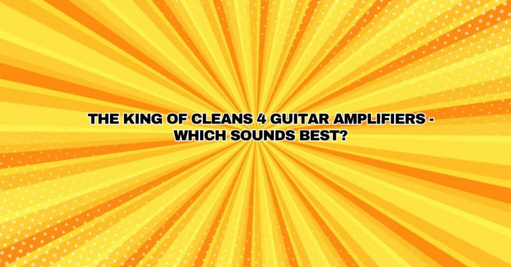 The King of Cleans 4 Guitar Amplifiers - Which Sounds Best?