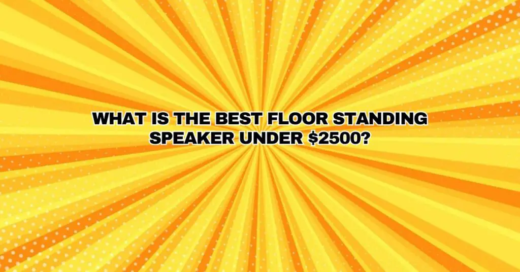 WHAT IS THE BEST FLOOR STANDING SPEAKER UNDER $2500?