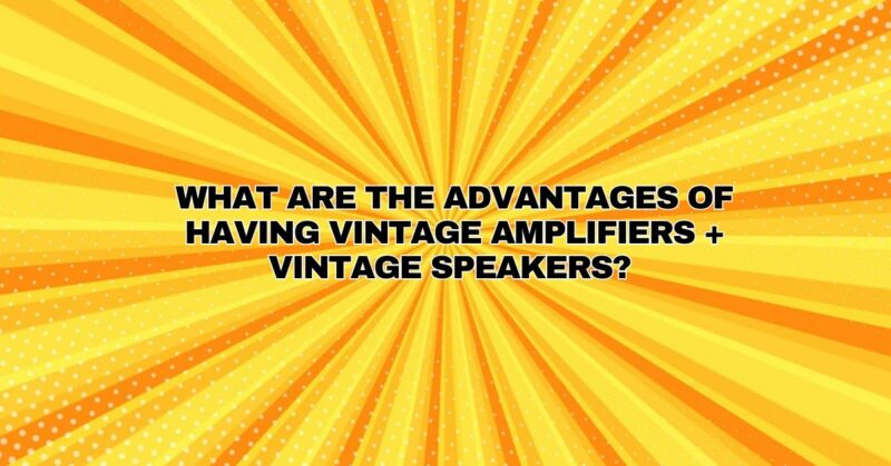 What are the advantages of having vintage amplifiers + vintage speakers?