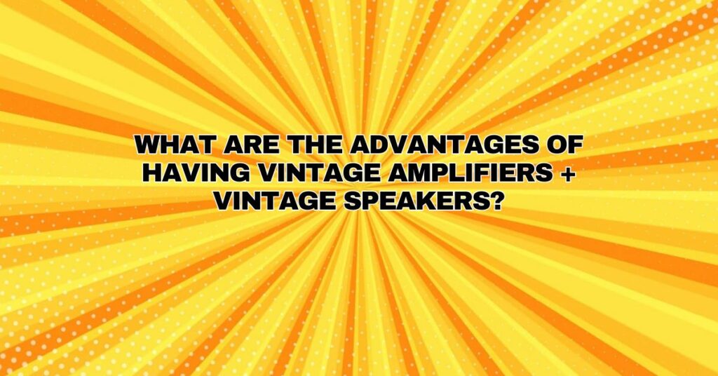 What are the advantages of having vintage amplifiers + vintage speakers?