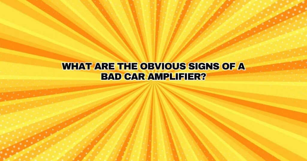 What are the obvious signs of a bad car amplifier?