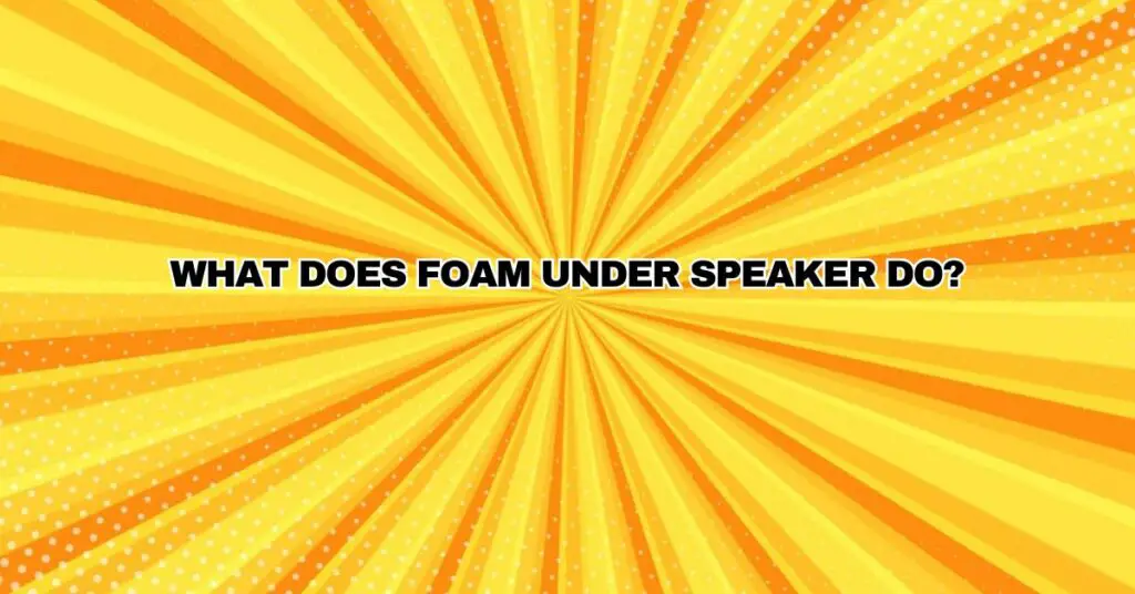 What does foam under speaker do?
