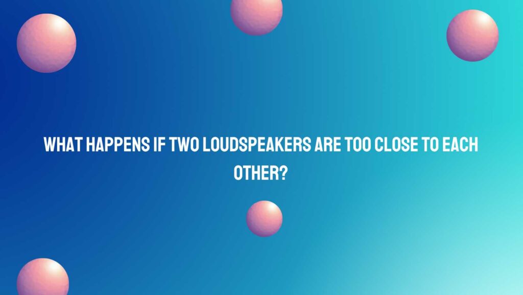 What happens if two loudspeakers are too close to each other?
