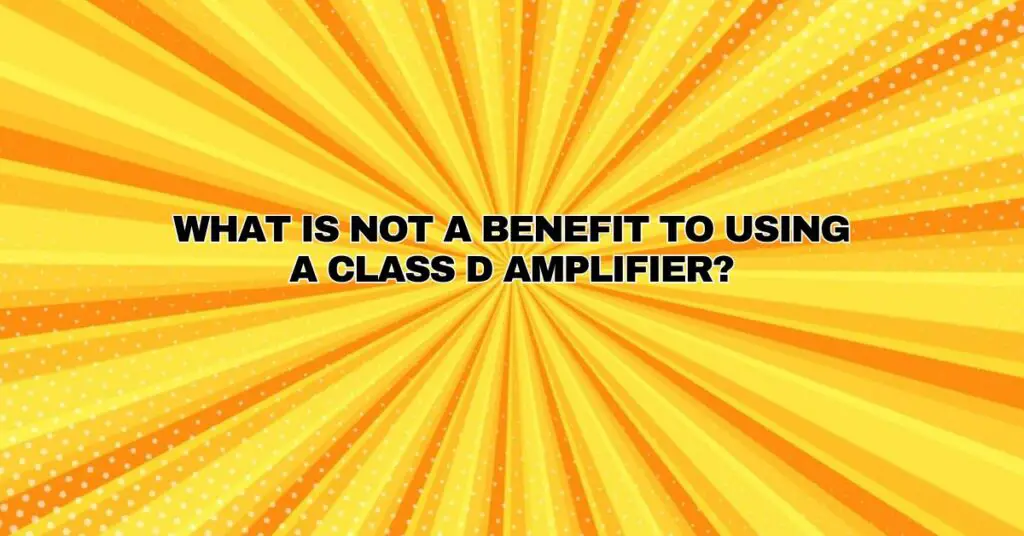 What is not a benefit to using a Class D amplifier?