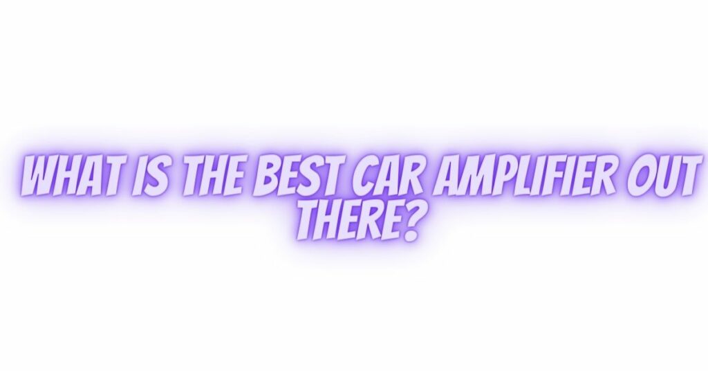 What is the best car amplifier out there?