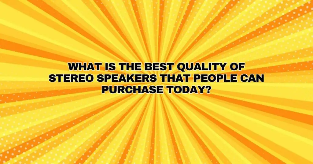 What is the best quality of stereo speakers that people can purchase today?