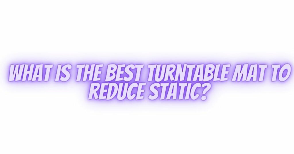 What is the best turntable mat to reduce static?