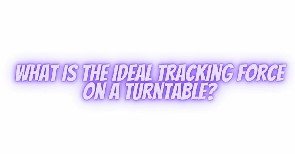 What is the ideal tracking force on a turntable?