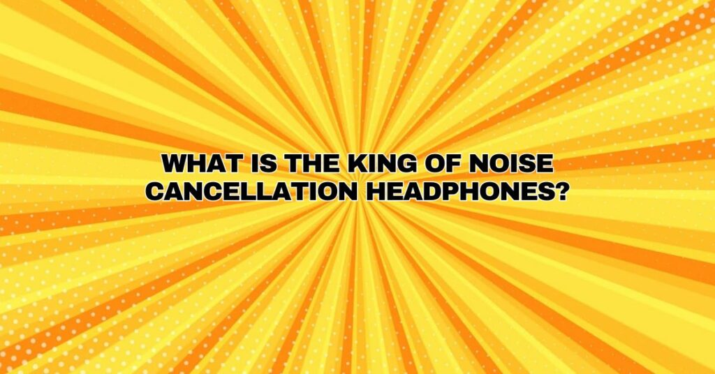 What is the king of noise cancellation headphones?
