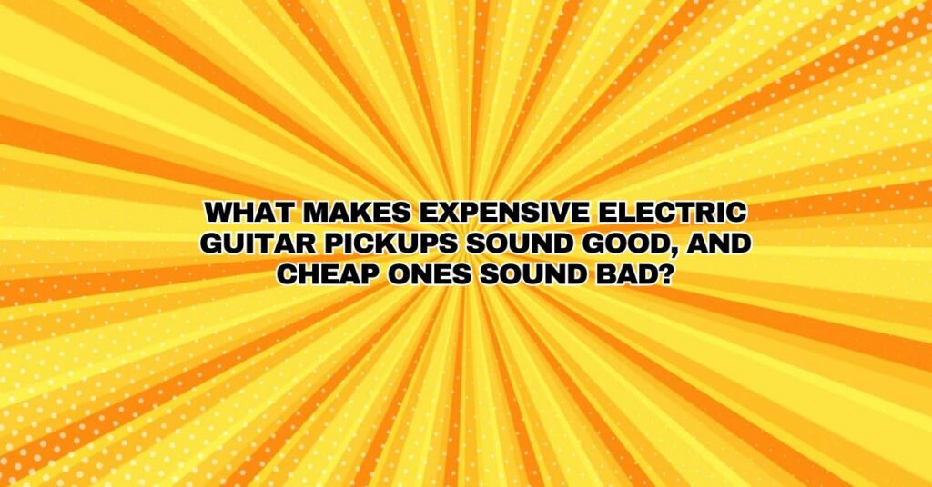 What makes expensive electric guitar pickups sound good, and cheap ones sound bad?