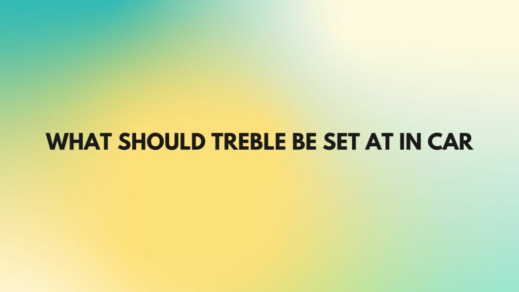 What should treble be set at in car