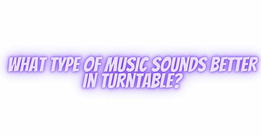 What type of music sounds better in turntable?