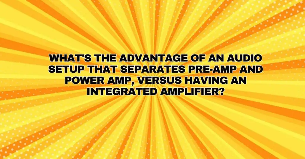 What's the advantage of an audio setup that separates pre-amp and power amp, versus having an integrated amplifier?