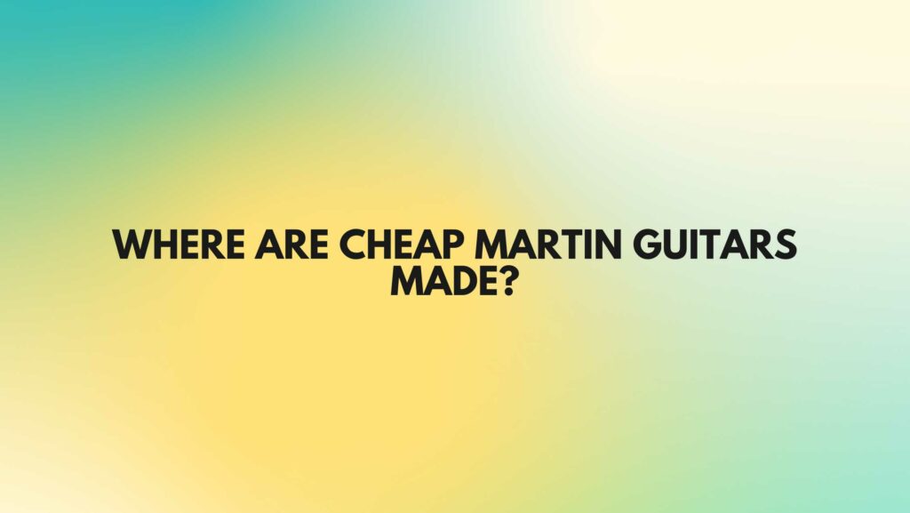 Where are cheap Martin guitars made?