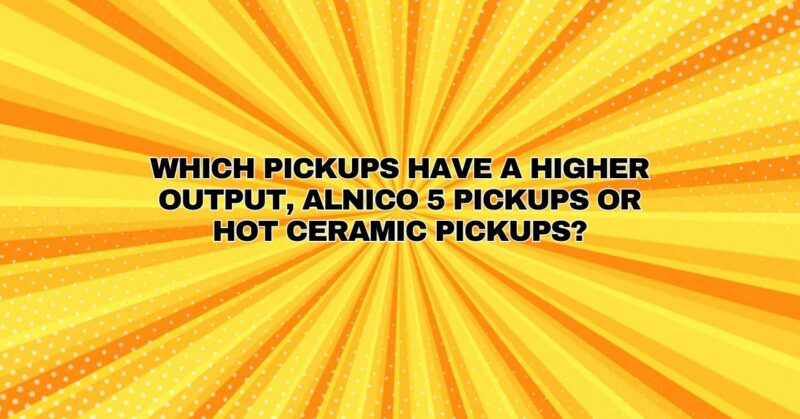 Which pickups have a higher output, Alnico 5 pickups or hot ceramic pickups?