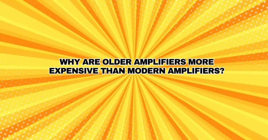 Why are older amplifiers more expensive than modern amplifiers?