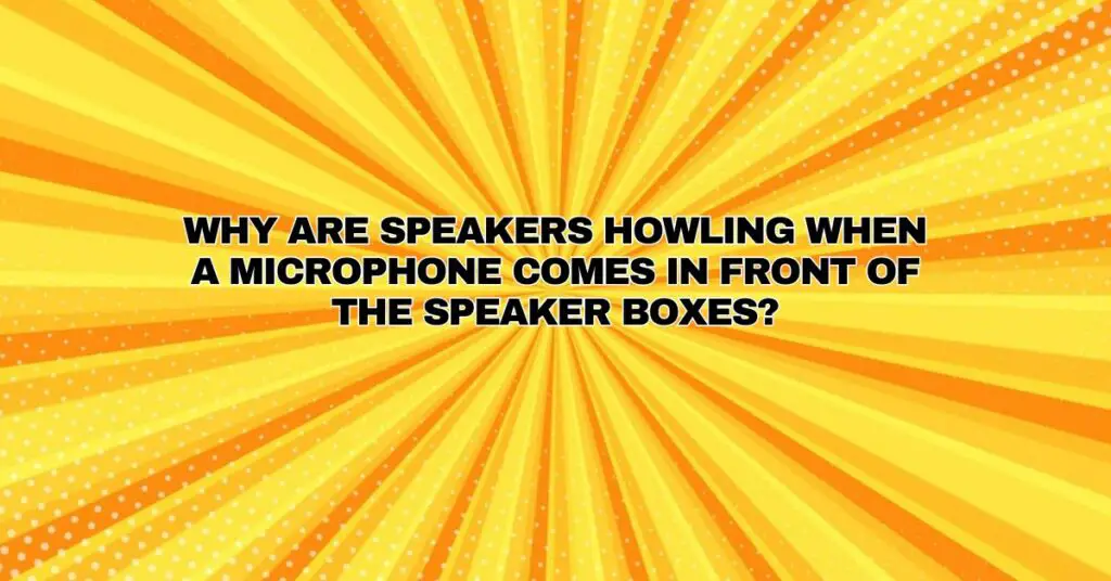 Why are speakers howling when a microphone comes in front of the speaker boxes?