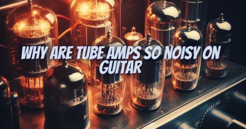 Why are tube amps so noisy on guitar