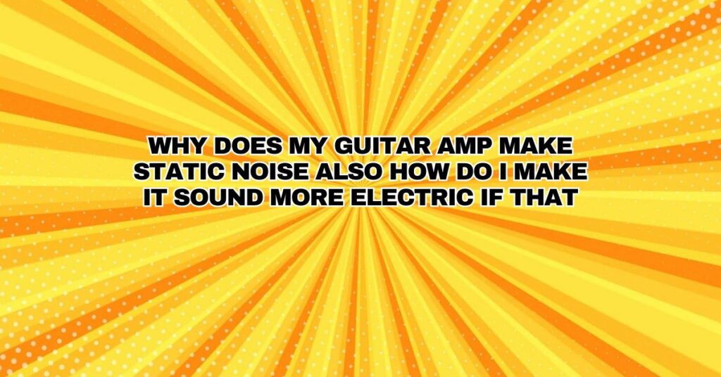 Why does my guitar amp make static noise also how do I make it sound more electric if that