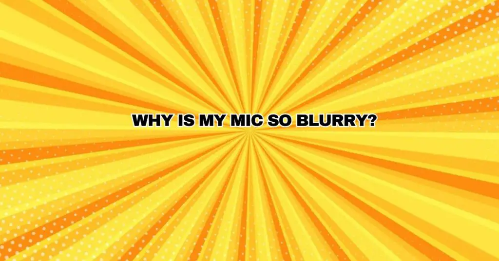 Why is my mic so blurry?