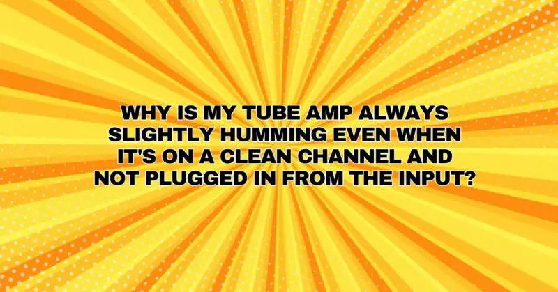 Why is my tube amp always slightly humming even when it's on a clean channel and not plugged in from the input?