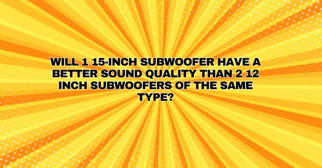 Will 1 15-inch subwoofer have a better sound quality than 2 12 inch subwoofers of the same type?