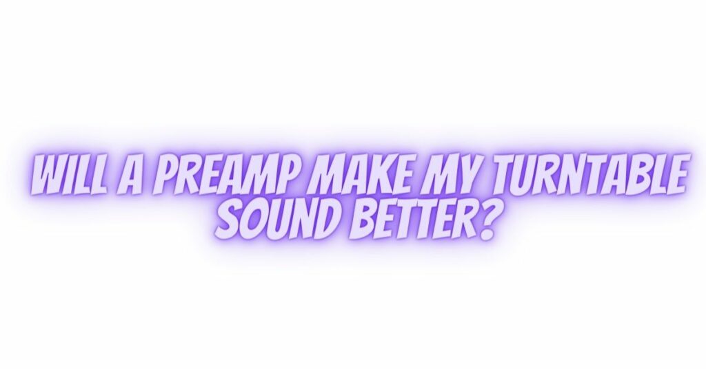 Will a preamp make my turntable sound better?