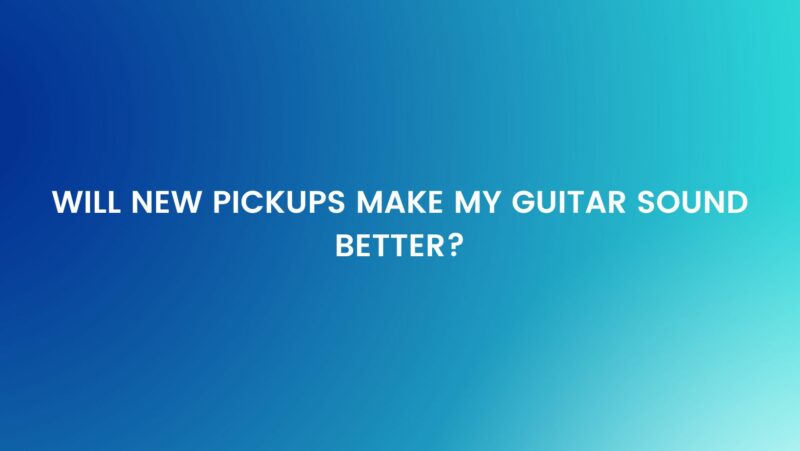 Will new pickups make my guitar sound better?