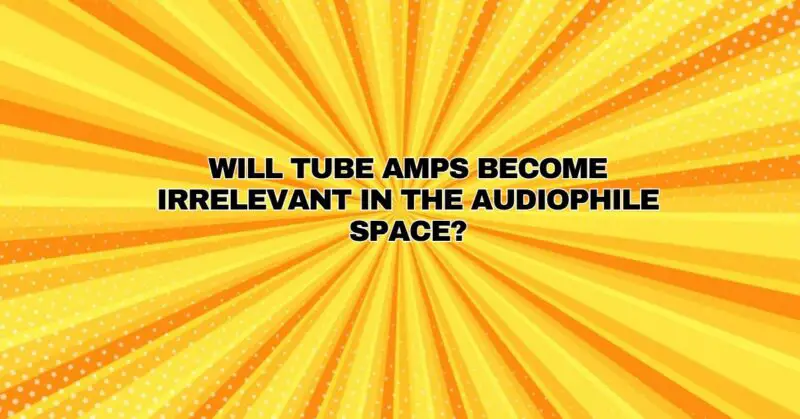 Will tube amps become irrelevant in the audiophile space?