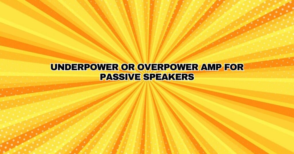 underpower or overpower amp for passive speakers
