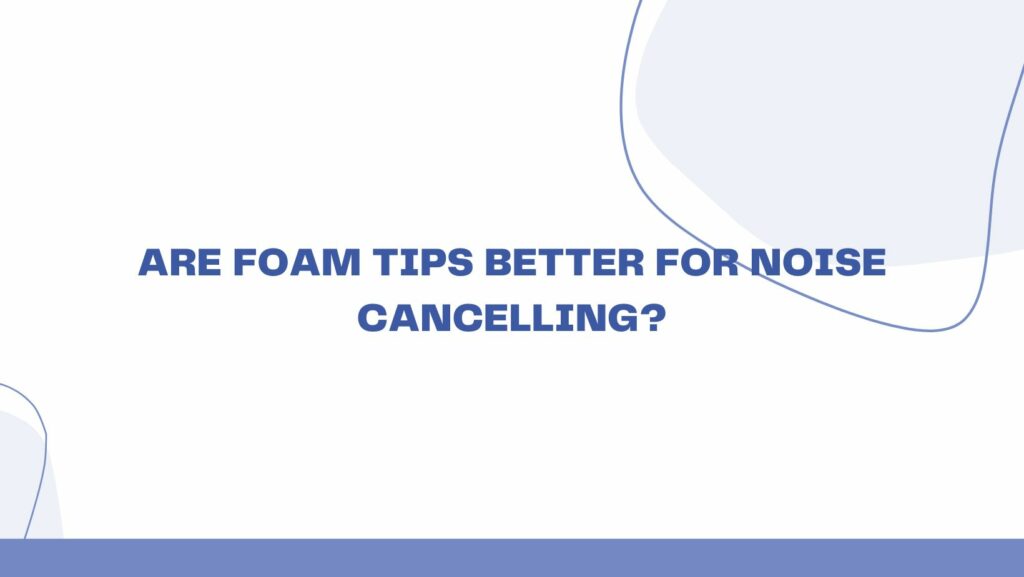 Are foam tips better for noise cancelling?