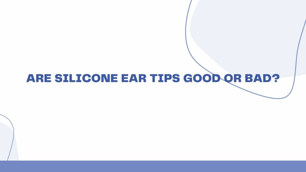 Are silicone ear tips good or bad?
