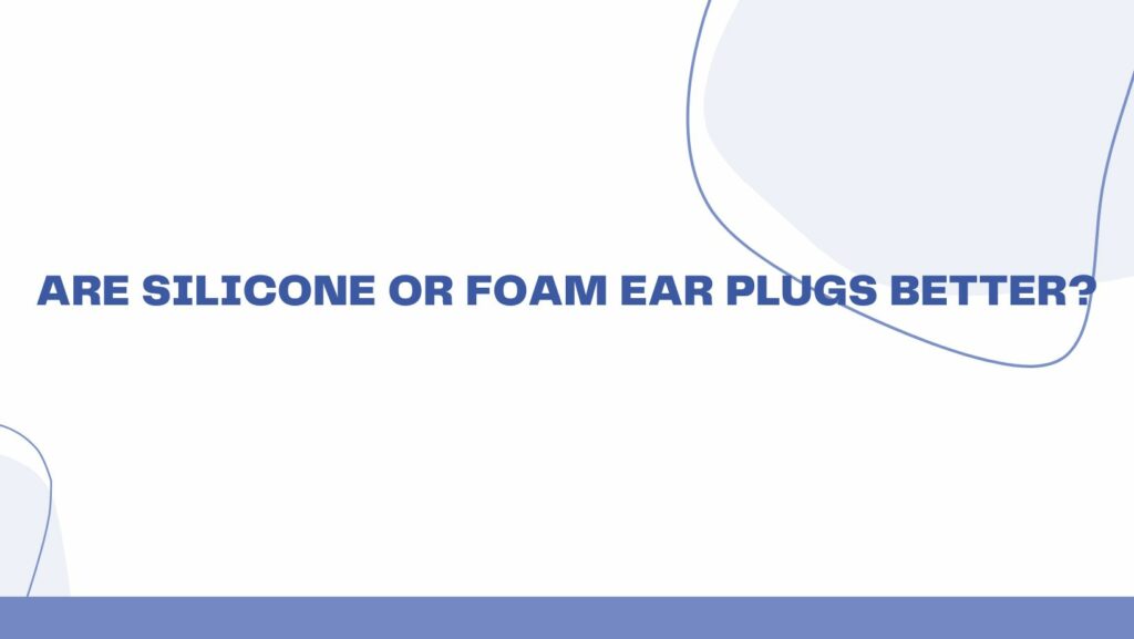 Are silicone or foam ear plugs better?