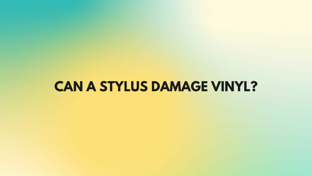 Can a stylus damage vinyl?