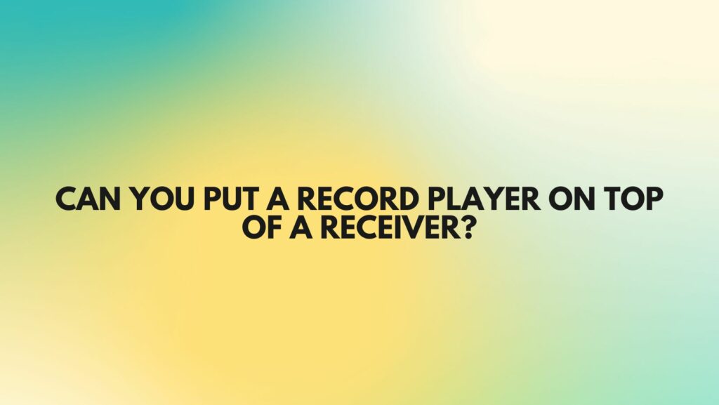 Can you put a record player on top of a receiver?