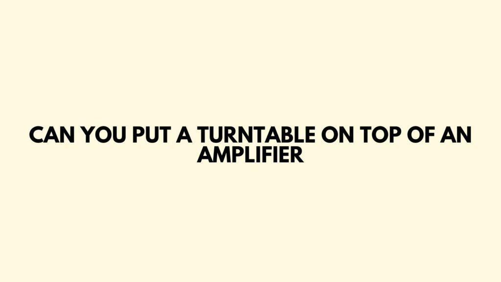 Can you put a turntable on top of an amplifier
