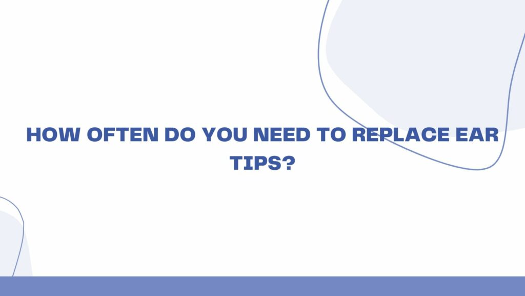 How often do you need to replace ear tips?