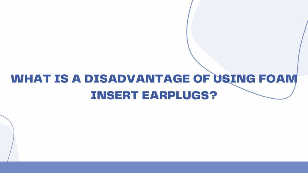 What is a disadvantage of using foam insert earplugs?