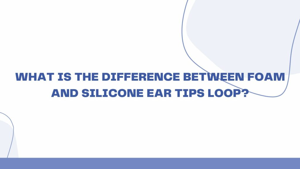 What is the difference between foam and silicone ear tips loop?