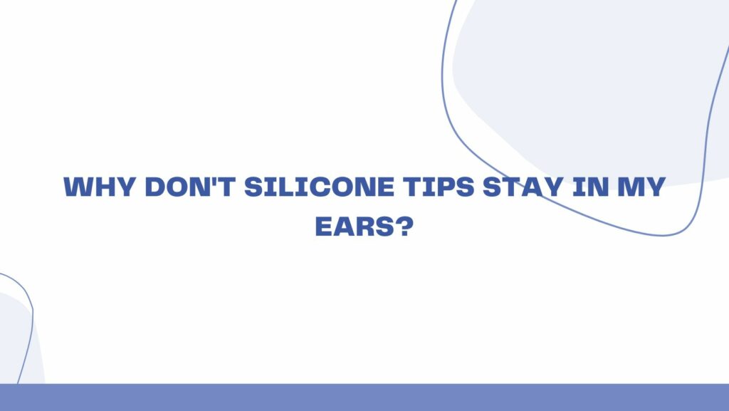 Why don't silicone tips stay in my ears?