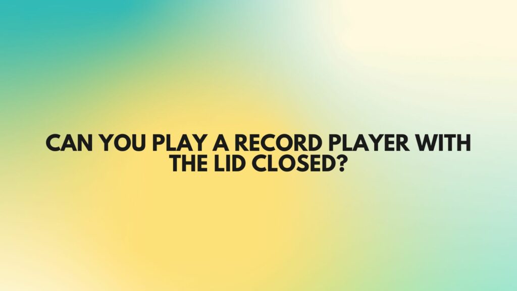 Can you play a record player with the lid closed?
