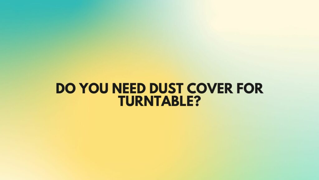 Do you need dust cover for turntable?
