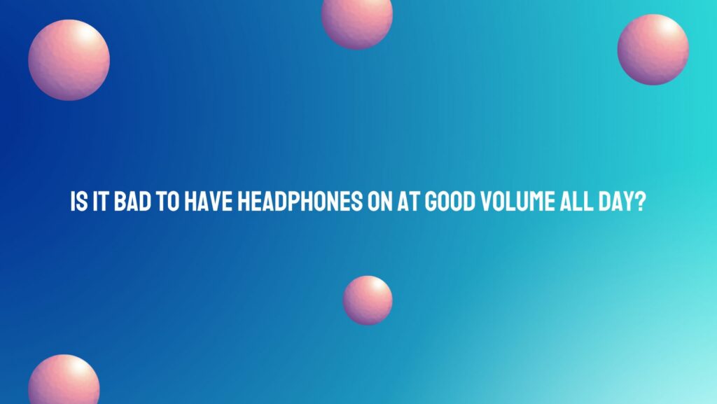 Is it bad to have headphones on at good volume all day?
